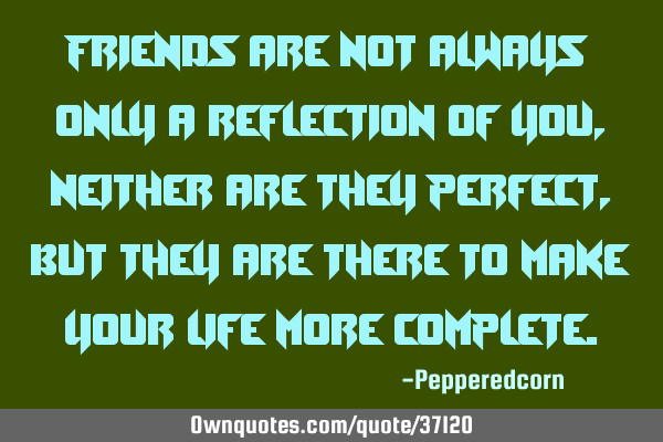 Friends are not always only a reflection of you, neither are they perfect, but they are there to