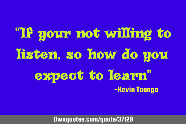 "If your not willing to listen, so how do you expect to learn"