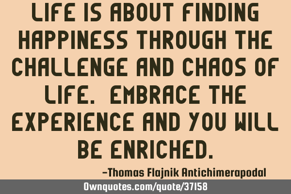 Life is about finding happiness through the challenge and chaos of life. Embrace the experience and