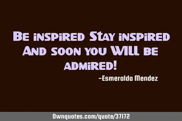 Be inspired Stay inspired And soon you WILL be admired!