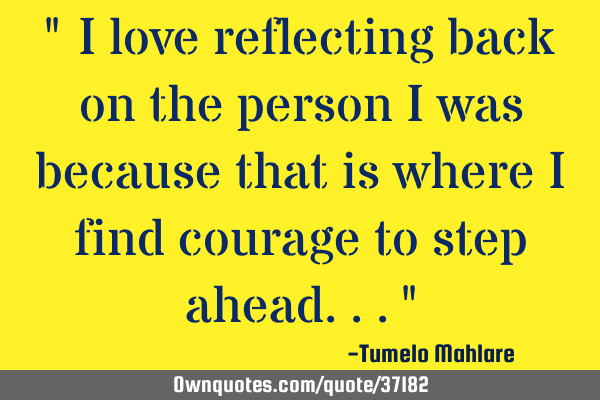 " I love reflecting back on the person I was because that is where I find courage to step ahead..."