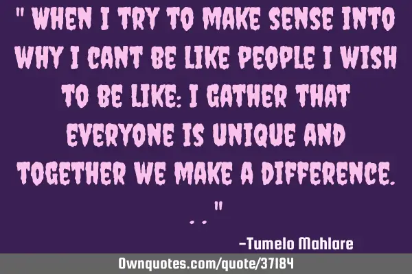 " When I try to make sense into why I cant be like people i wish to be like: I gather that everyone