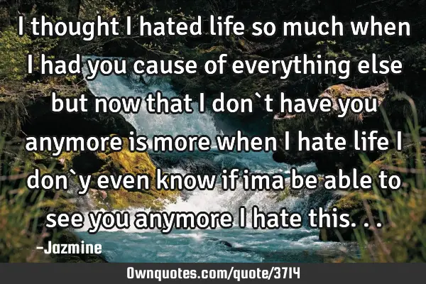 I thought i hated life so much when i had you cause of everything else but now that i don`t have