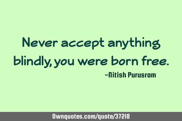 Never accept anything blindly, you were born