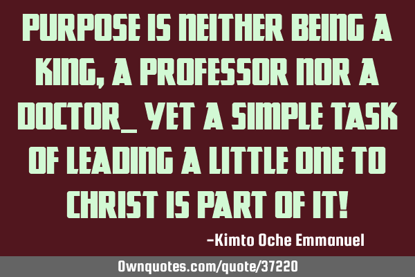 Purpose is neither being a King, a Professor nor a Doctor, yet a simple task of leading a little