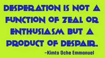 Desperation is not a function of zeal or enthusiasm but a product of despair.