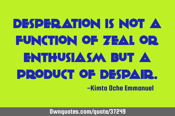 Desperation is not a function of zeal or enthusiasm but a product of
