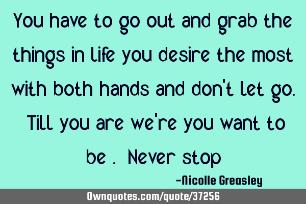 You have to go out and grab the things in life you desire the most with both hands and don