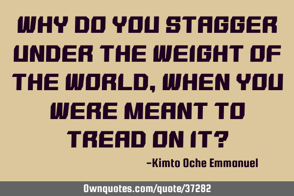 Why do you stagger under the weight of the world, when you were meant to tread on it?