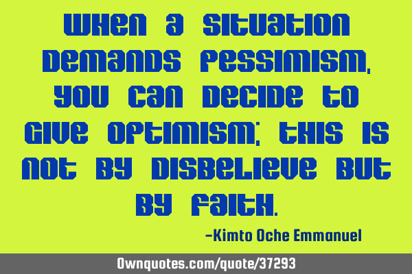 When a situation demands pessimism, you can decide to give optimism; this is not by disbelieve but