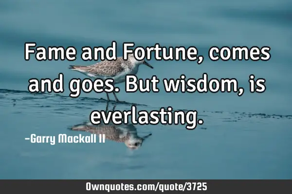 Fame and Fortune, comes and goes. But wisdom, is