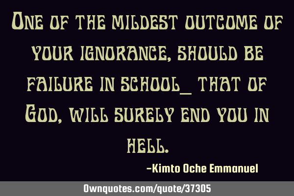 One of the mildest outcome of your ignorance, should be failure in school_ that of God, will surely