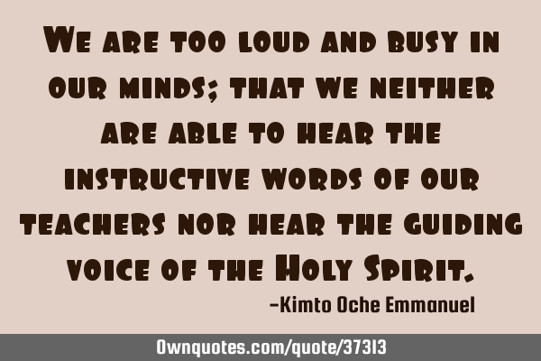 We are too loud and busy in our minds; that we neither are able to hear the instructive words of