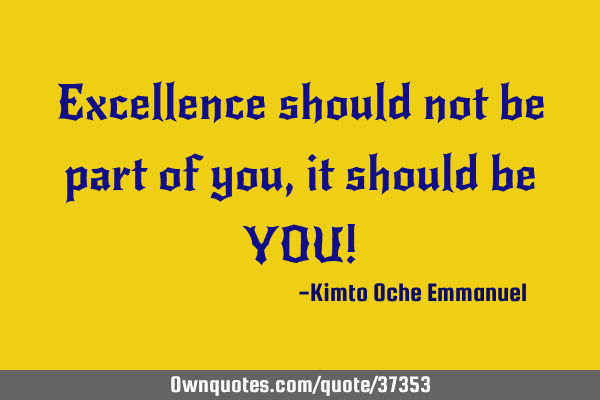 Excellence should not be part of you, it should be YOU!