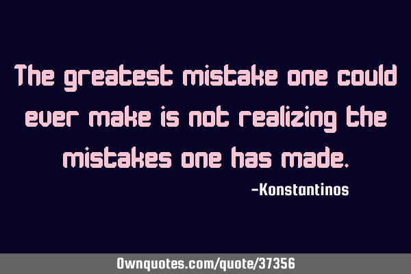 The greatest mistake one could ever make is not realizing the mistakes one has