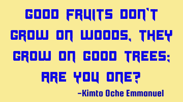 Good fruits don't grow on woods, they grow on good trees; are you one?
