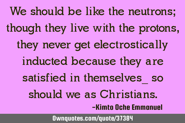 We should be like the neutrons; though they live with the protons, they never get electrostically