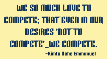 We so much love to compete; that even in our desires 'not to compete'_we compete.
