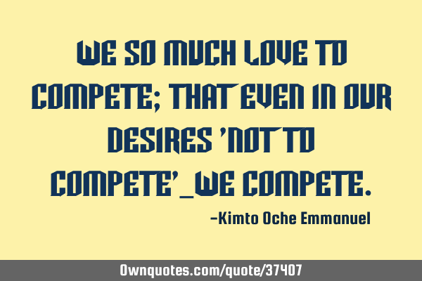 We so much love to compete; that even in our desires 