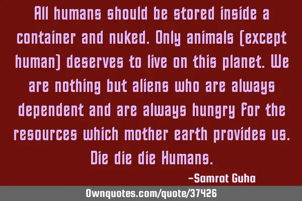 All humans should be stored inside a container and nuked.Only animals (except human) deserves to