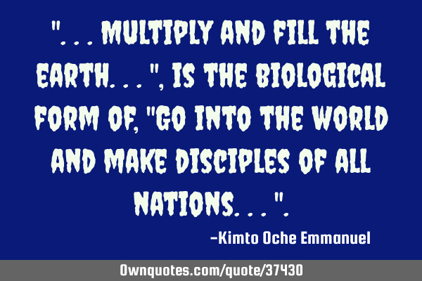 "...Multiply and fill the earth...", is the biological form of, "Go into the world and make
