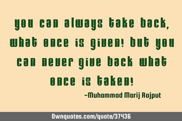 You Can Always Take Back, What Once Is Given! But You Can Never Give Back What Once Is Taken!