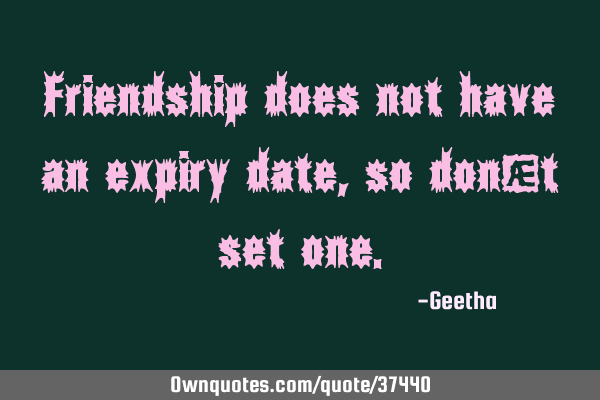 Friendship does not have an expiry date , so don