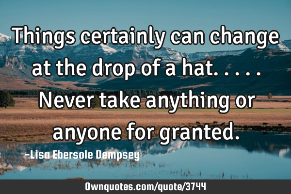 Things certainly can change at the drop of a hat.....never take anything or anyone for