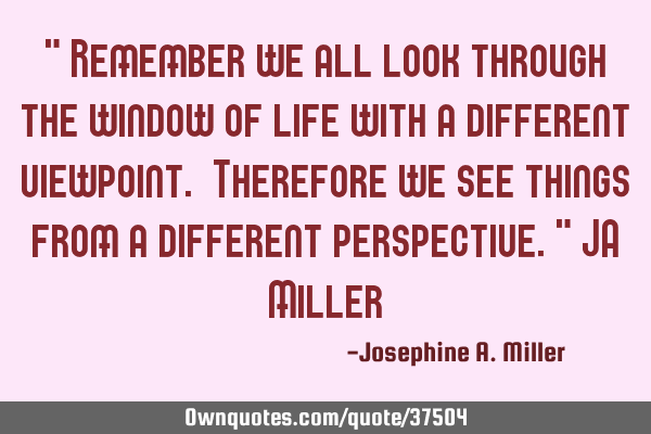 " Remember we all look through the window of life with a different viewpoint. Therefore we see