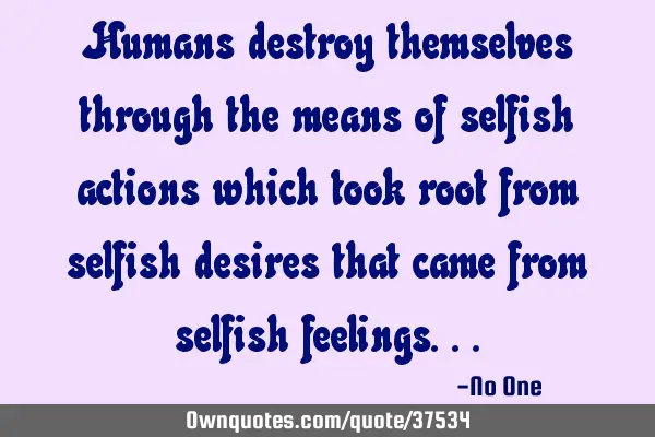 Humans destroy themselves through the means of selfish actions which took root from selfish desires