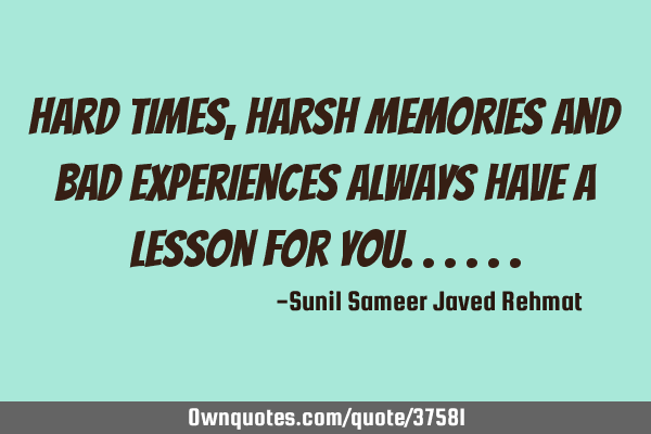 Hard times, harsh memories and bad experiences always have a lesson for