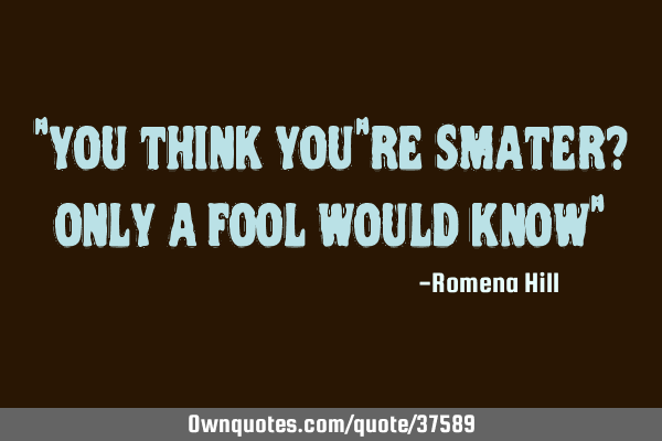 "you think you"re smater? only a fool would know"