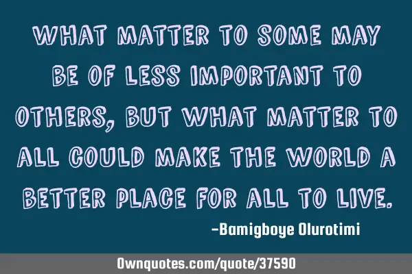 What matter to some may be of less important to others, but what matter to all could make the world