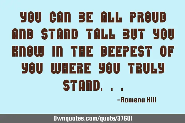 You can be all proud and stand tall but you know in the deepest of you where you truly