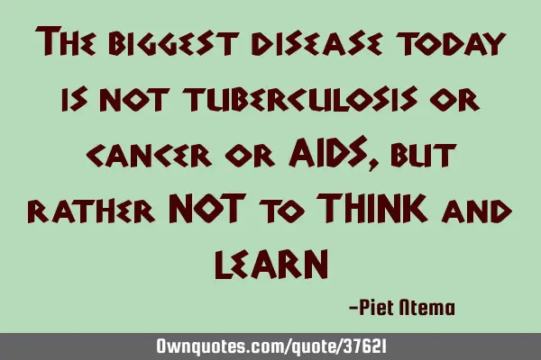 The biggest disease today is not tuberculosis or cancer or AIDS, but rather NOT to THINK and LEARN