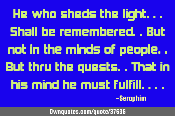 He who sheds the light...shall be remembered..but not in the minds of people..but thru the