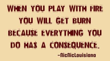 When you play with fire you will get burn because everything you do has a consequence.