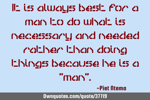 It is always best for a man to do what is necessary and needed rather than doing things because he