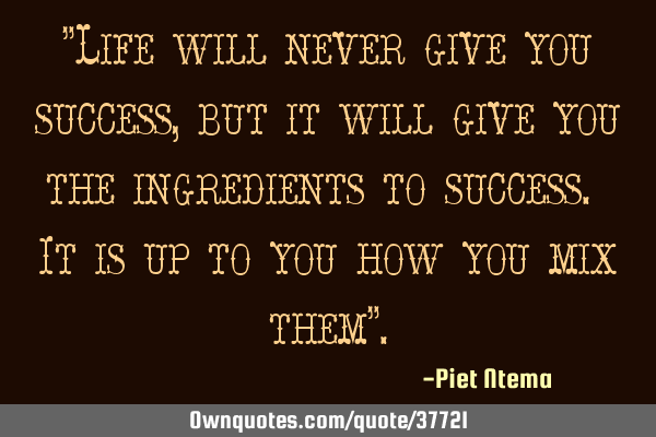 "Life will never give you success, but it will give you the ingredients to success. It is up to you