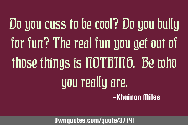 Do you cuss to be cool? Do you bully for fun? The real fun you get out of those things is NOTHING. B