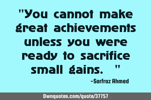 "You cannot make great achievements unless you were ready to sacrifice small gains. "