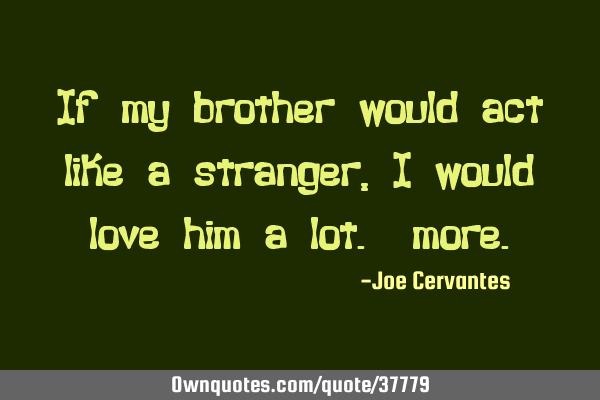 If my brother would act like a stranger, I would love him a lot.