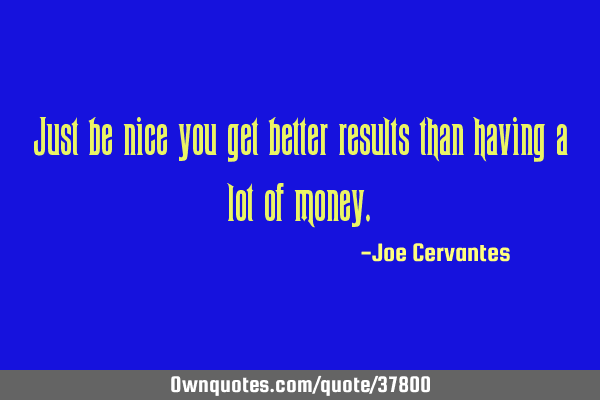 Just be nice you get better results than having a lot of