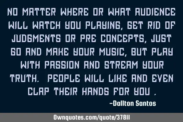 No matter where or what audience will watch you playing, get rid of judgments or pre concepts, just
