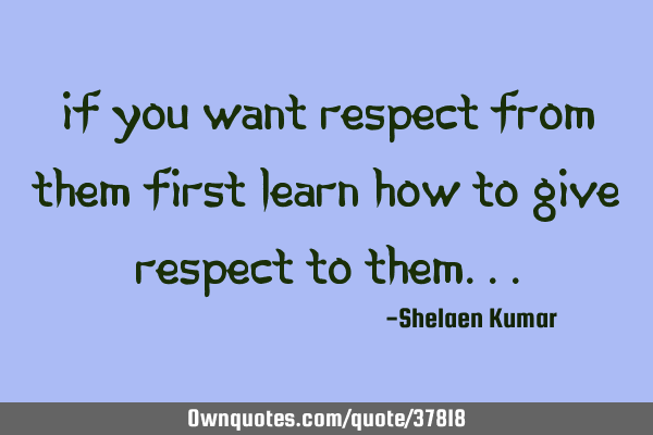 If you want respect from them first learn how to give respect to