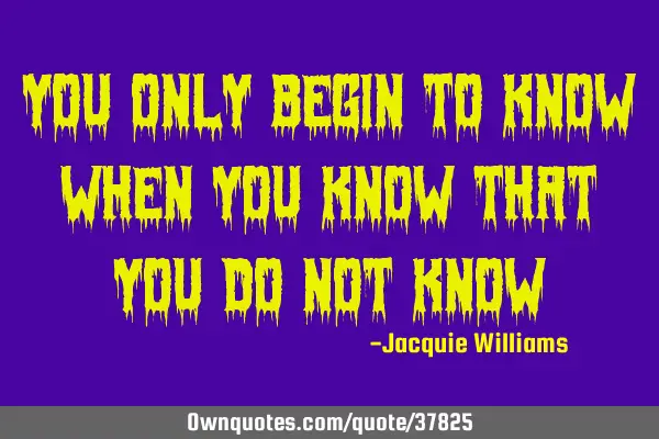 You only begin to know when you know that you do not
