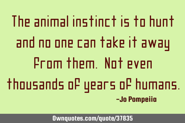 The animal instinct is to hunt and no one can take it away from them. Not even thousands of years