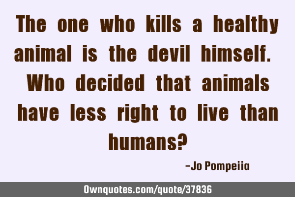 The one who kills a healthy animal is the devil himself. Who decided that animals have less right