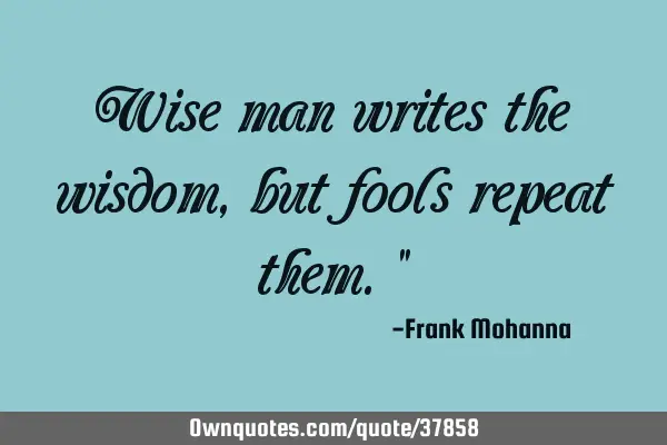 Wise man writes the wisdom, but fools repeat them."