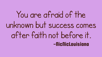 You are afraid of the unknown but success comes after faith not before it.